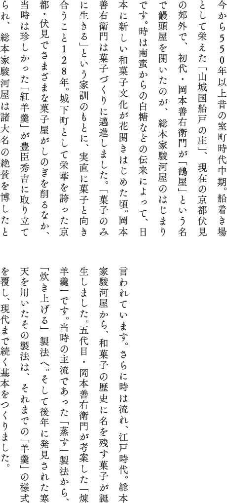 今から560年以上昔の室町時代中期。船着き場として栄えた「山城国船戸の庄」、現在の京都伏見の郊外で、初代・岡本善右衛門が「鶴屋」という名で饅頭屋を開いたのが、総本家駿河屋のはじまりです。時は南蛮からの白糖などの伝来によって、日本に新しい和菓子文化が花開きはじめた頃。岡本善右衛門は菓子づくりに邁進しました。「菓子のみに生きる」という家訓のもとに、実直に菓子と向き合うこと128年。城下町として栄華を誇った京都・伏見でさまざまな菓子屋がしのぎを削るなか、当時は珍しかった「紅羊羹」が豊臣秀吉に取り立てられ、総本家駿河屋は諸国大名の絶賛を博したといわれています。さらに時は流れ、江戸時代。総本家駿河屋から、和菓子の歴史に名を残す菓子が誕生しました。五代目・岡本善右衛門が考案した「煉羊羹」です。当時の主流であった「蒸す」製法から、「炊き上げる」製法へ。そして後年に発見された寒天を用いたその製法は、それまでの「羊羹」の様式を覆し、現代まで続く基本をつくりました。