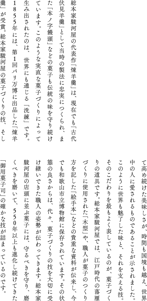 総本家駿河屋の代表作「煉羊羹」は、現在でも「古代伏見羊羹」として当時の製法に忠実につくられ、また「本ノ字饅頭」などの菓子も伝統の味を守り続けています。このような実直な菓子づくりによって生み出されたのは、世界にも通じる「洗練」です。1855年には、第1回パリ万博に出品した「煉羊羹」が受賞。総本家駿河屋の菓子づくりの技、そして高め続けた美味しさが、時間も国境も越え、世界中の人に愛されるものであることが示されました。このように世界も魅了した味と、それを支える技。そのこだわりを最もよく表しているのが、菓子づくりの道具です。総本家駿河屋では、江戸時代の落雁づくりに使用された「木型」や、職人が菓子のつくり方を記した「絵手本」などの貴重な資料が伝来し、今でも和歌山市立博物館に保存されています。その状態の良さからは、代々、菓子づくりの技を大切に受け継いできた職人の姿勢が伝わってきます。総本家駿河屋の店頭に並ぶ菓子には、守るべきを守り、磨くべきを磨いて、550年以上も進化し続けてきた「御用菓子司」の確かな技が詰まっているのです。