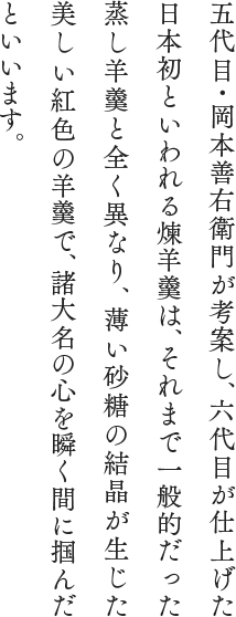 五代目・岡本善右衛門が考案し、六代目が仕上げた日本初といわれる煉羊羹は、それまで一般的だった蒸し羊羹と全く異なり、薄い砂糖の結晶が生じた美しい紅色の羊羹で、諸大名の心を瞬く間に掴んだといいます。