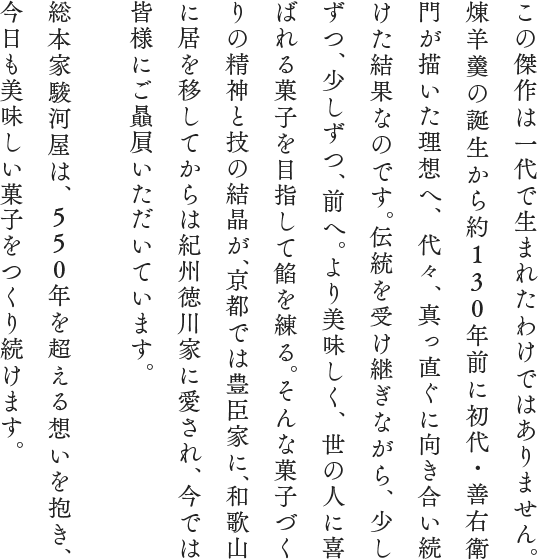 この傑作は一代で生まれたわけではありません。煉羊羹の誕生から約130年前に初代・善右衛門が描いた理想へ、代々、真っ直ぐに向き合い続けた結果なのです。伝統を受け継ぎながら、少しずつ、少しずつ、前へ。
より美味しく、世の人に喜ばれる菓子を目指して餡を練る。そんな菓子づくりの精神と技の結晶が、京都では豊臣家に、和歌山に居を移してからは紀州徳川家に愛され、今では皆様にご贔屓いただいています。総本家駿河屋は、550年を超える想いを抱き、今日も美味しい菓子をつくり続けます。