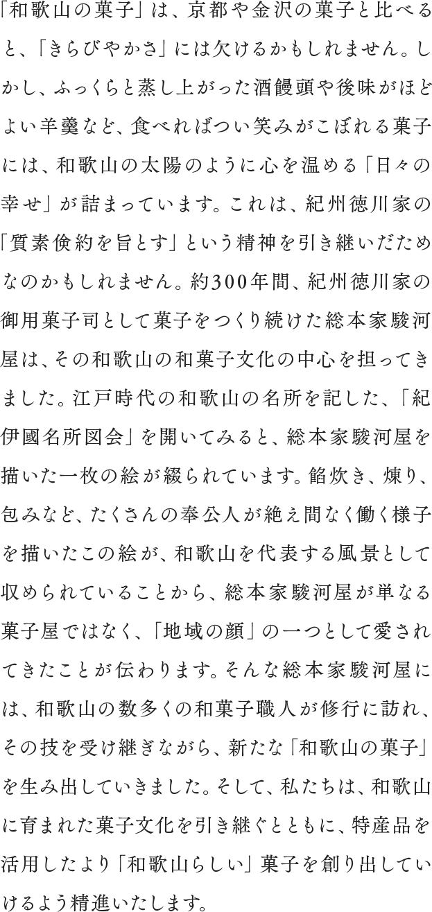 「和歌山の菓子」は、京都や金沢の菓子と比べると、「きらびやかさ」には欠けるかもしれません。しかし、ふっくらと蒸し上がった酒饅頭や後味がほどよい羊羹など、食べればつい笑みがこぼれる菓子には、和歌山の太陽のように心を温める「日々の幸せ」が詰まっています。これは、紀州徳川家の「質素倹約を旨とす」という精神を引き継いだためなのかもしれません。約300年間、紀州徳川家の御用菓子司として菓子をつくり続けた総本家駿河屋は、その和歌山の和菓子文化の中心を担ってきました。江戸時代の和歌山の名所を記した、「紀伊國名所図会」を開いてみると、総本家駿河屋を描いた一枚の絵が綴られています。餡炊き、煉り、包みなど、たくさんの奉公人が絶え間なく働く様子を描いたこの絵が、和歌山を代表する風景として収められていることから、総本家駿河屋が単なる菓子屋ではなく、「地域の顔」の一つとして愛されてきたことが伝わります。そんな総本家駿河屋には、和歌山の数多くの和菓子職人が修行に訪れ、その技を受け継ぎながら、新たな「和歌山の菓子」を生み出していきました。そして、私たちは、和歌山に育まれた菓子文化を引き継ぐとともに、特産品を活用したより「和歌山らしい」菓子を創り出していけるよう精進いたします。