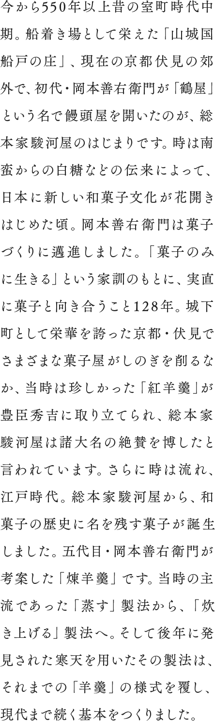 今から560年以上昔の室町時代中期。船着き場として栄えた「山城国船戸の庄」、現在の京都伏見の郊外で、初代・岡本善右衛門が「鶴屋」という名で饅頭屋を開いたのが、総本家駿河屋のはじまりです。時は南蛮からの白糖などの伝来によって、日本に新しい和菓子文化が花開きはじめた頃。岡本善右衛門は菓子づくりに邁進しました。「菓子のみに生きる」という家訓のもとに、実直に菓子と向き合うこと128年。城下町として栄華を誇った京都・伏見でさまざまな菓子屋がしのぎを削るなか、当時は珍しかった「紅羊羹」が豊臣秀吉に取り立てられ、総本家駿河屋は諸国大名の絶賛を博したといわれています。さらに時は流れ、江戸時代。総本家駿河屋から、和菓子の歴史に名を残す菓子が誕生しました。五代目・岡本善右衛門が考案した「煉羊羹」です。当時の主流であった「蒸す」製法から、「炊き上げる」製法へ。そして後年に発見された寒天を用いたその製法は、それまでの「羊羹」の様式を覆し、現代まで続く基本をつくりました。