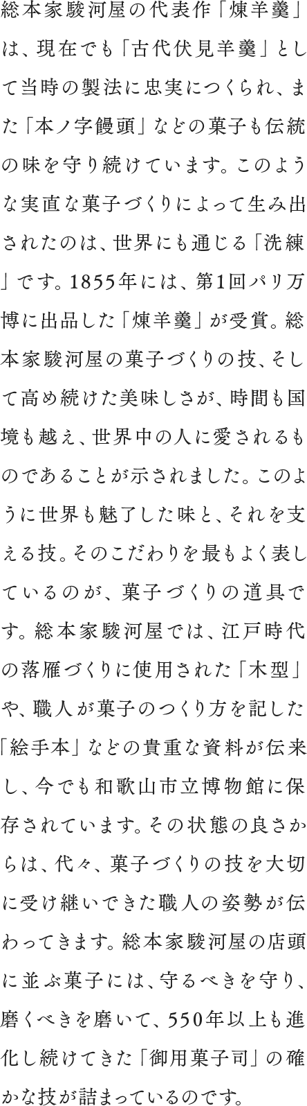 総本家駿河屋の代表作「煉羊羹」は、現在でも「古代伏見羊羹」として当時の製法に忠実につくられ、また「本ノ字饅頭」などの菓子も伝統の味を守り続けています。このような実直な菓子づくりによって生み出されたのは、世界にも通じる「洗練」です。1855年には、第1回パリ万博に出品した「煉羊羹」が受賞。総本家駿河屋の菓子づくりの技、そして高め続けた美味しさが、時間も国境も越え、世界中の人に愛されるものであることが示されました。このように世界も魅了した味と、それを支える技。そのこだわりを最もよく表しているのが、菓子づくりの道具です。総本家駿河屋では、江戸時代の落雁づくりに使用された「木型」や、職人が菓子のつくり方を記した「絵手本」などの貴重な資料が伝来し、今でも和歌山市立博物館に保存されています。その状態の良さからは、代々、菓子づくりの技を大切に受け継いできた職人の姿勢が伝わってきます。総本家駿河屋の店頭に並ぶ菓子には、守るべきを守り、磨くべきを磨いて、550年以上も進化し続けてきた「御用菓子司」の確かな技が詰まっているのです。